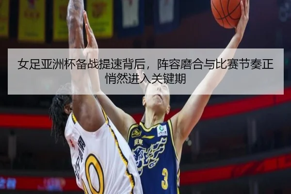 女足亚洲杯备战提速背后，阵容磨合与比赛节奏正悄然进入关键期